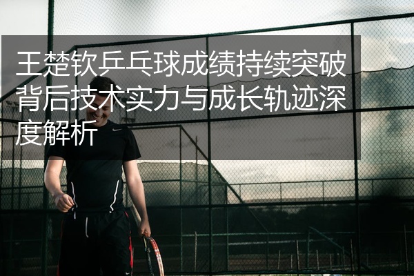 王楚钦乒乓球成绩持续突破背后技术实力与成长轨迹深度解析