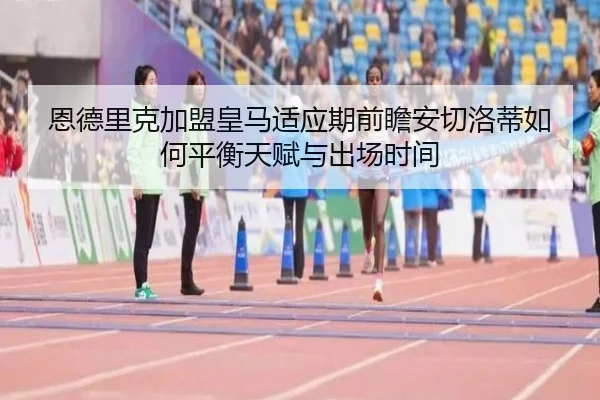 恩德里克加盟皇马适应期前瞻安切洛蒂如何平衡天赋与出场时间